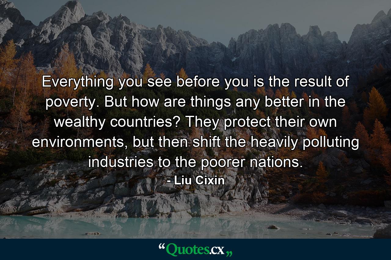 Everything you see before you is the result of poverty. But how are things any better in the wealthy countries? They protect their own environments, but then shift the heavily polluting industries to the poorer nations. - Quote by Liu Cixin