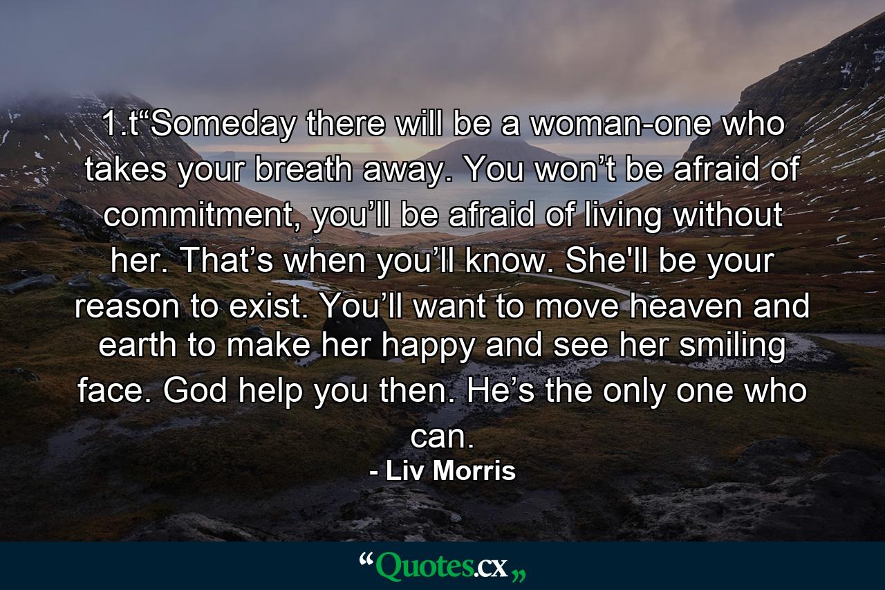 1.t“Someday there will be a woman-one who takes your breath away. You won’t be afraid of commitment, you’ll be afraid of living without her. That’s when you’ll know. She'll be your reason to exist. You’ll want to move heaven and earth to make her happy and see her smiling face. God help you then. He’s the only one who can. - Quote by Liv Morris