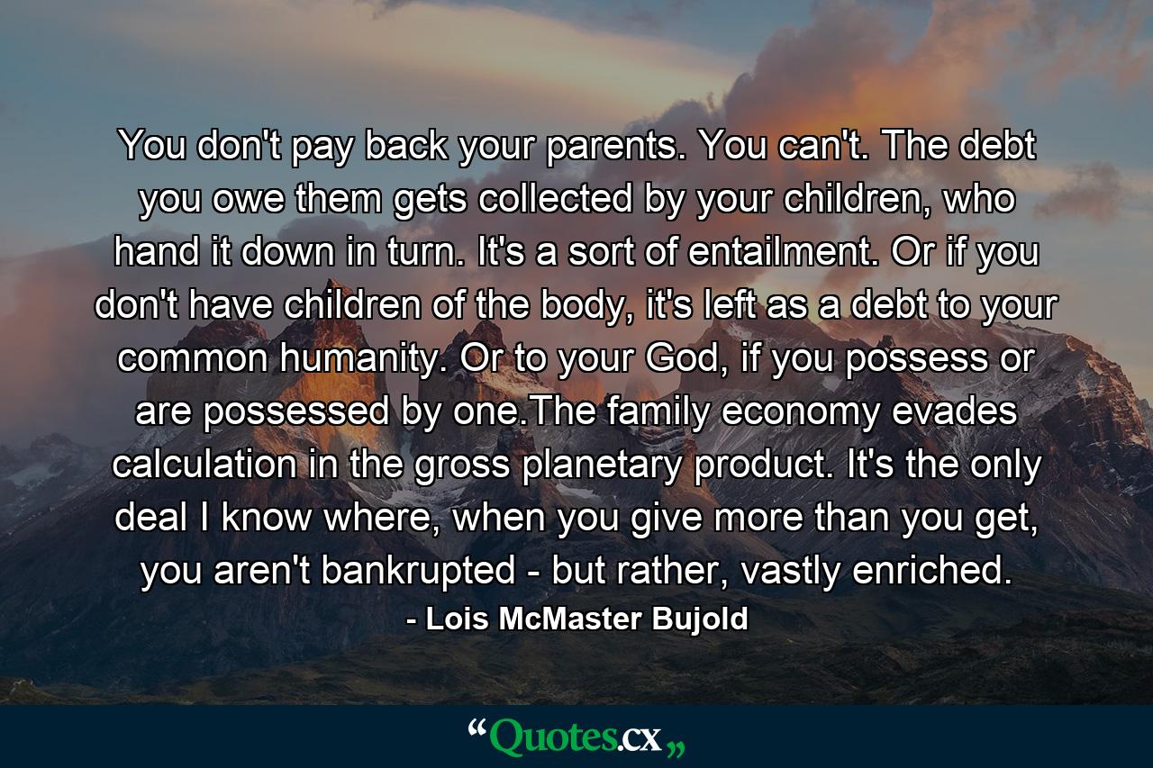 You don't pay back your parents. You can't. The debt you owe them gets collected by your children, who hand it down in turn. It's a sort of entailment. Or if you don't have children of the body, it's left as a debt to your common humanity. Or to your God, if you possess or are possessed by one.The family economy evades calculation in the gross planetary product. It's the only deal I know where, when you give more than you get, you aren't bankrupted - but rather, vastly enriched. - Quote by Lois McMaster Bujold