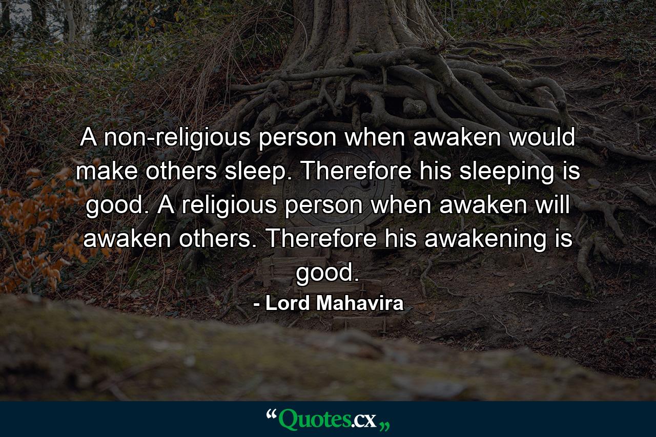 A non-religious person when awaken would make others sleep. Therefore his sleeping is good. A religious person when awaken will awaken others. Therefore his awakening is good. - Quote by Lord Mahavira