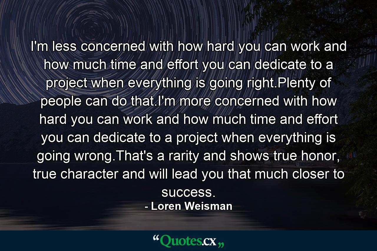 I'm less concerned with how hard you can work and how much time and effort you can dedicate to a project when everything is going right.Plenty of people can do that.I'm more concerned with how hard you can work and how much time and effort you can dedicate to a project when everything is going wrong.That's a rarity and shows true honor, true character and will lead you that much closer to success. - Quote by Loren Weisman