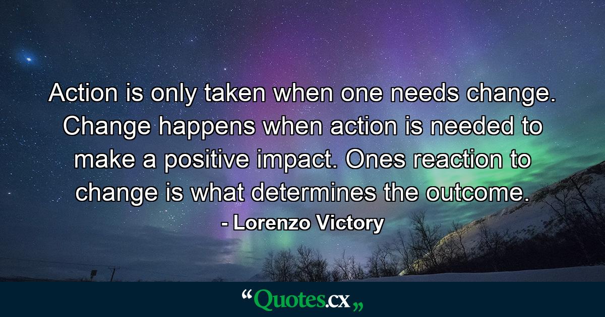 Action is only taken when one needs change. Change happens when action is needed to make a positive impact. Ones reaction to change is what determines the outcome. - Quote by Lorenzo Victory