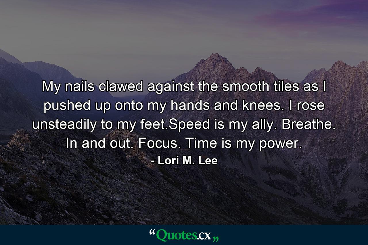 My nails clawed against the smooth tiles as I pushed up onto my hands and knees. I rose unsteadily to my feet.Speed is my ally. Breathe. In and out. Focus. Time is my power. - Quote by Lori M. Lee