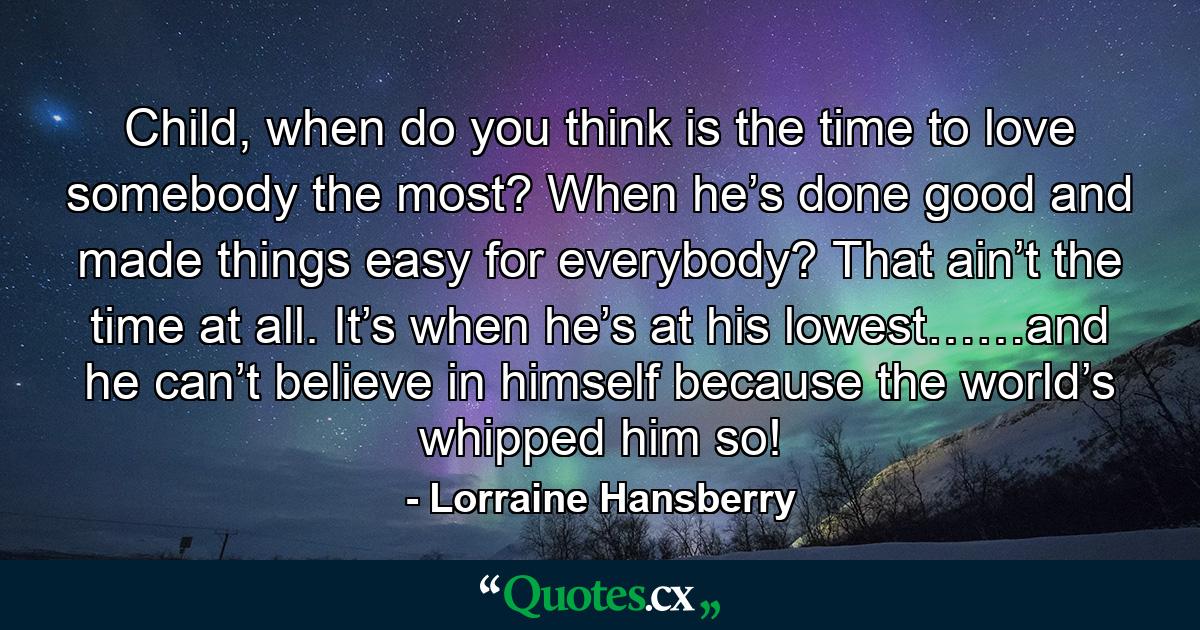 Child, when do you think is the time to love somebody the most? When he’s done good and made things easy for everybody? That ain’t the time at all. It’s when he’s at his lowest……and he can’t believe in himself because the world’s whipped him so! - Quote by Lorraine Hansberry