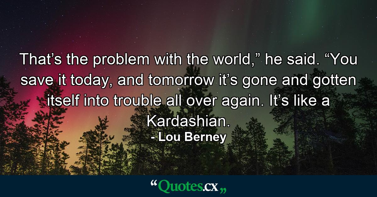 That’s the problem with the world,” he said. “You save it today, and tomorrow it’s gone and gotten itself into trouble all over again. It’s like a Kardashian. - Quote by Lou Berney