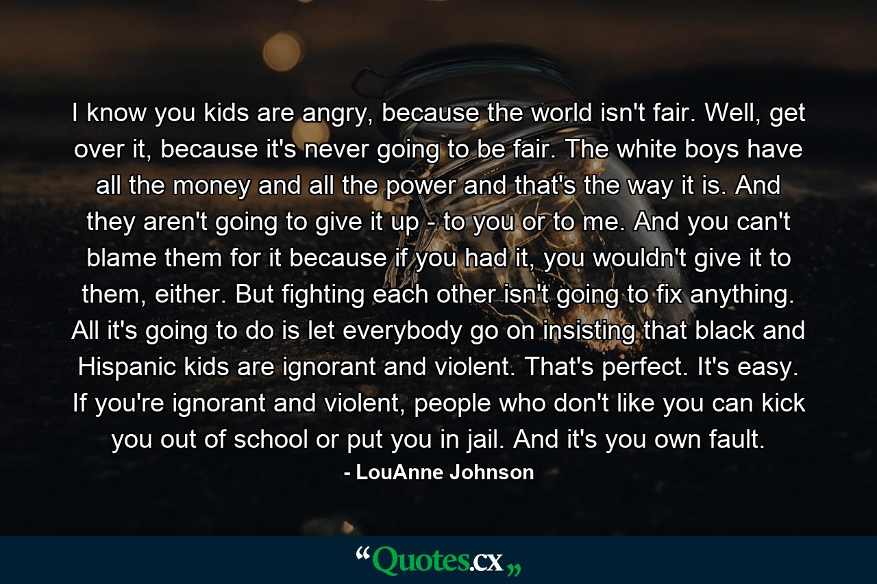 I know you kids are angry, because the world isn't fair. Well, get over it, because it's never going to be fair. The white boys have all the money and all the power and that's the way it is. And they aren't going to give it up - to you or to me. And you can't blame them for it because if you had it, you wouldn't give it to them, either. But fighting each other isn't going to fix anything. All it's going to do is let everybody go on insisting that black and Hispanic kids are ignorant and violent. That's perfect. It's easy. If you're ignorant and violent, people who don't like you can kick you out of school or put you in jail. And it's you own fault. - Quote by LouAnne Johnson