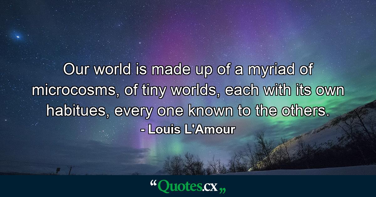 Our world is made up of a myriad of microcosms, of tiny worlds, each with its own habitues, every one known to the others. - Quote by Louis L'Amour