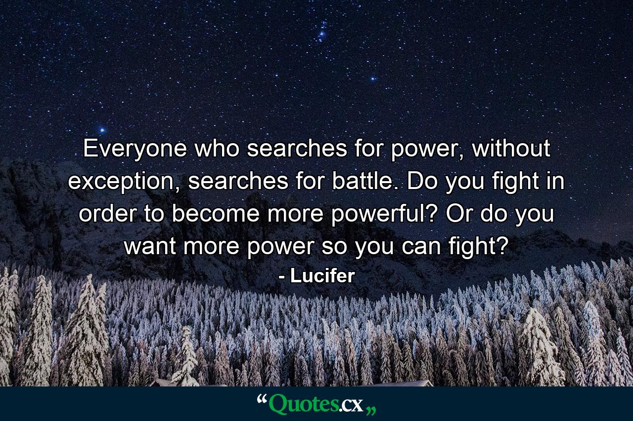 Everyone who searches for power, without exception, searches for battle. Do you fight in order to become more powerful? Or do you want more power so you can fight? - Quote by Lucifer