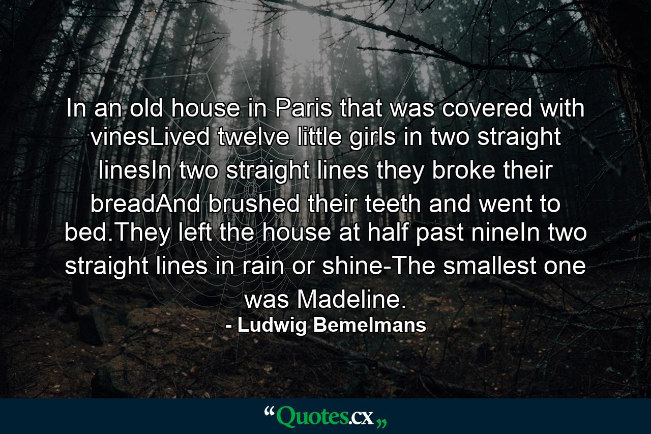 In an old house in Paris that was covered with vinesLived twelve little girls in two straight linesIn two straight lines they broke their breadAnd brushed their teeth and went to bed.They left the house at half past nineIn two straight lines in rain or shine-The smallest one was Madeline. - Quote by Ludwig Bemelmans