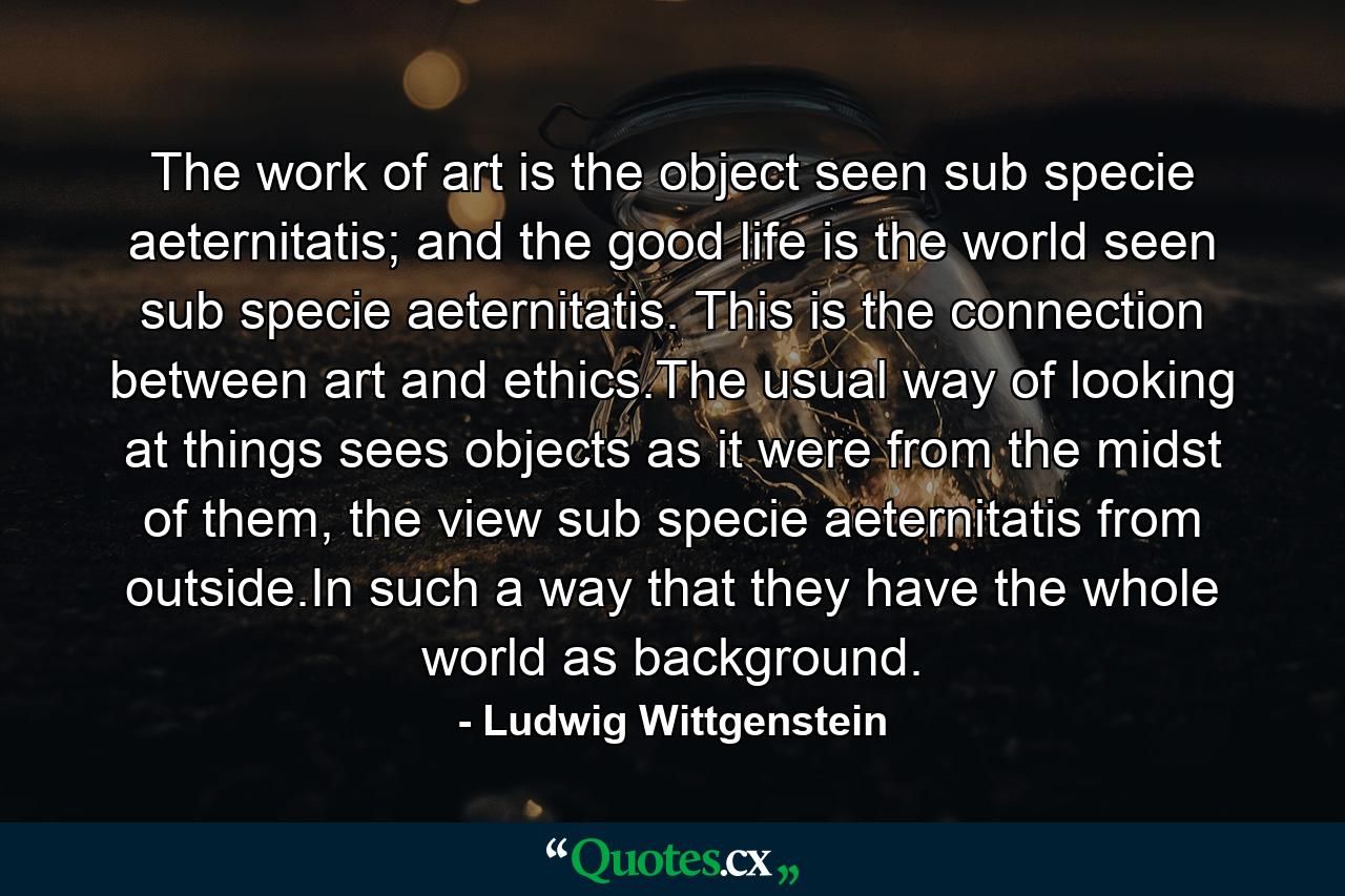 The work of art is the object seen sub specie aeternitatis; and the good life is the world seen sub specie aeternitatis. This is the connection between art and ethics.The usual way of looking at things sees objects as it were from the midst of them, the view sub specie aeternitatis from outside.In such a way that they have the whole world as background. - Quote by Ludwig Wittgenstein