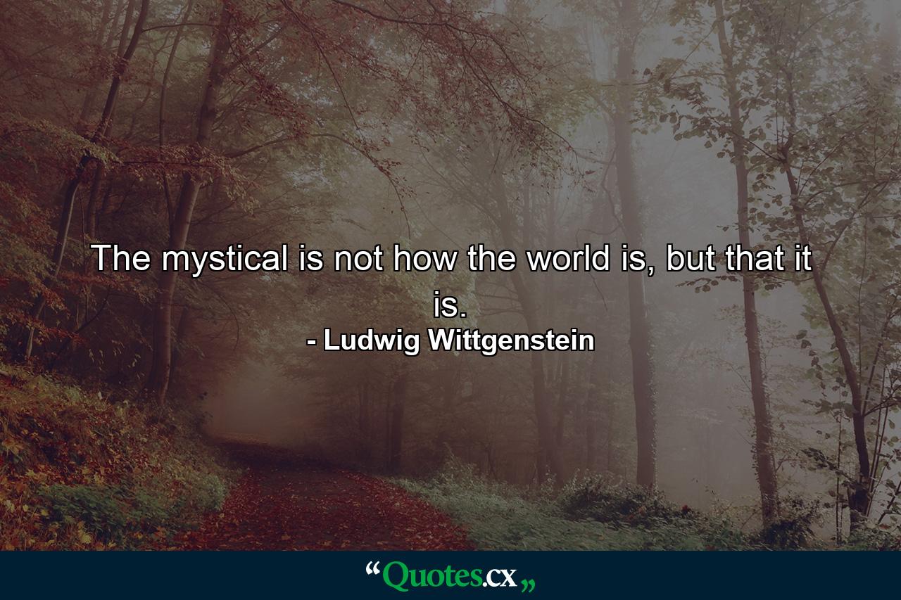 The mystical is not how the world is, but that it is. - Quote by Ludwig Wittgenstein