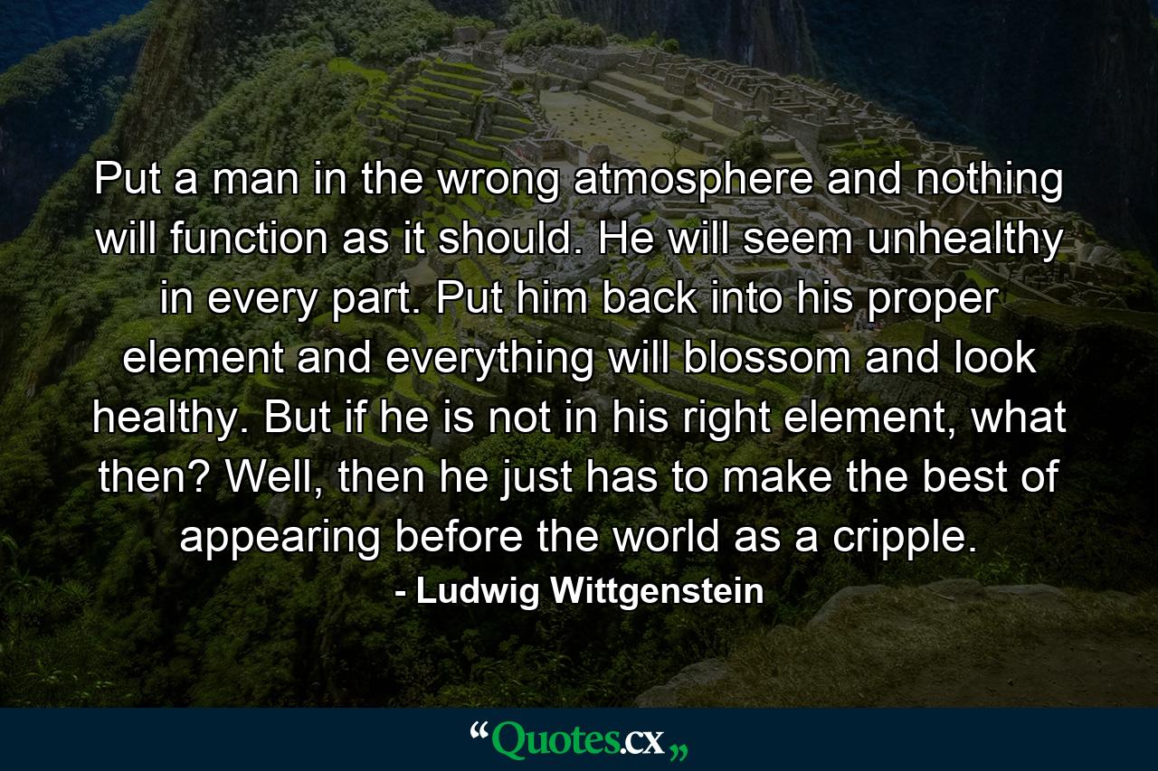 Put a man in the wrong atmosphere and nothing will function as it should. He will seem unhealthy in every part. Put him back into his proper element and everything will blossom and look healthy. But if he is not in his right element, what then? Well, then he just has to make the best of appearing before the world as a cripple. - Quote by Ludwig Wittgenstein