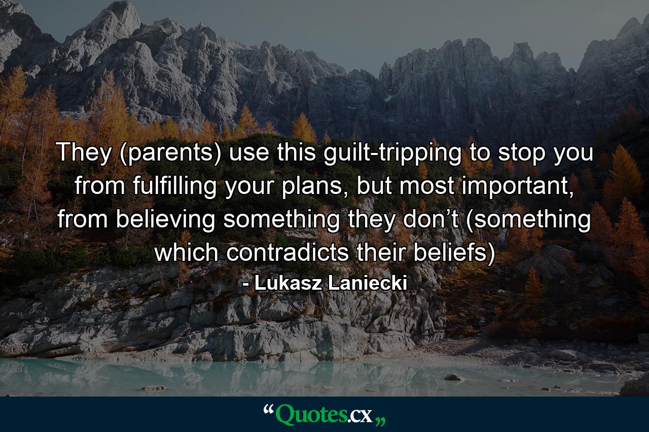 They (parents) use this guilt-tripping to stop you from fulfilling your plans, but most important, from believing something they don’t (something which contradicts their beliefs) - Quote by Lukasz Laniecki