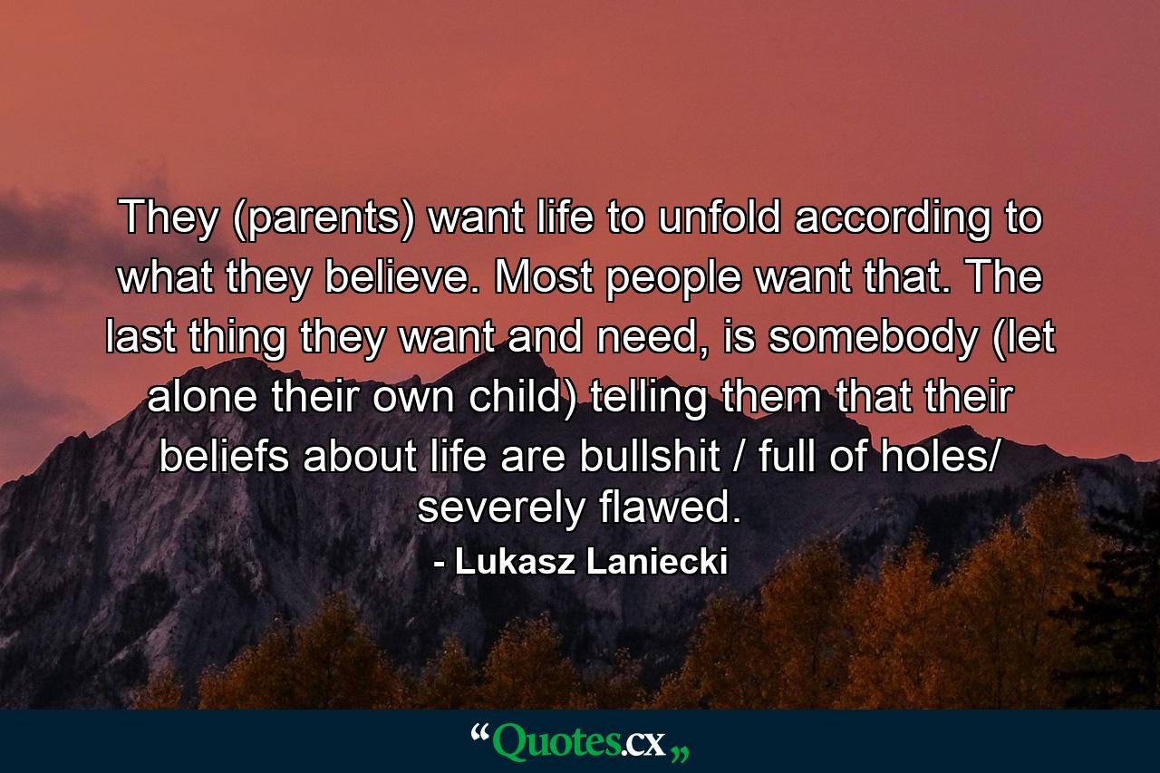 They (parents) want life to unfold according to what they believe. Most people want that. The last thing they want and need, is somebody (let alone their own child) telling them that their beliefs about life are bullshit / full of holes/ severely flawed. - Quote by Lukasz Laniecki