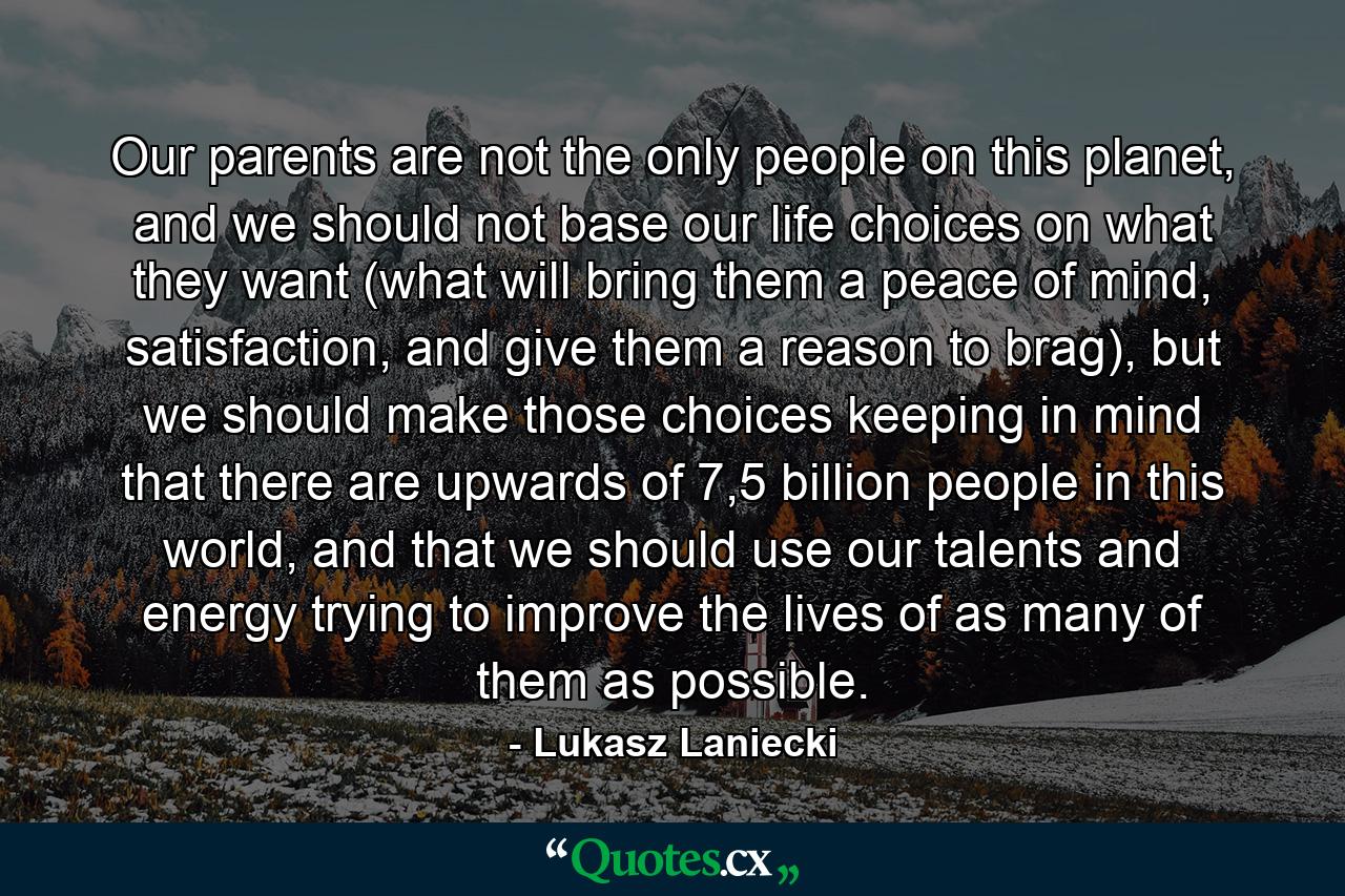 Our parents are not the only people on this planet, and we should not base our life choices on what they want (what will bring them a peace of mind, satisfaction, and give them a reason to brag), but we should make those choices keeping in mind that there are upwards of 7,5 billion people in this world, and that we should use our talents and energy trying to improve the lives of as many of them as possible. - Quote by Lukasz Laniecki