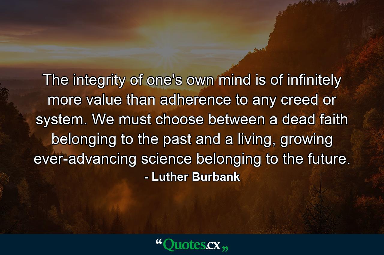 The integrity of one's own mind is of infinitely more value than adherence to any creed or system. We must choose between a dead faith belonging to the past and a living, growing ever-advancing science belonging to the future. - Quote by Luther Burbank