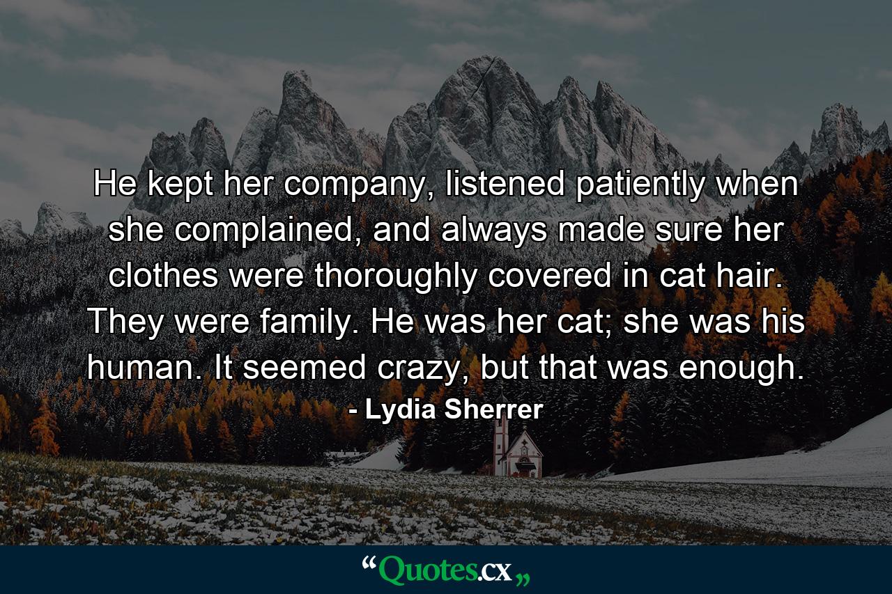 He kept her company, listened patiently when she complained, and always made sure her clothes were thoroughly covered in cat hair. They were family. He was her cat; she was his human. It seemed crazy, but that was enough. - Quote by Lydia Sherrer