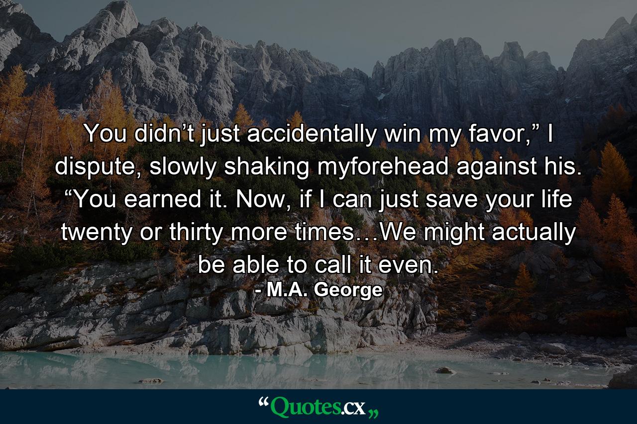 You didn’t just accidentally win my favor,” I dispute, slowly shaking myforehead against his. “You earned it. Now, if I can just save your life twenty or thirty more times…We might actually be able to call it even. - Quote by M.A. George