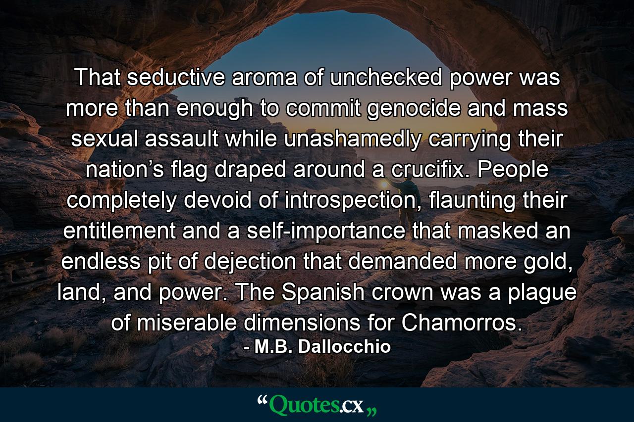 That seductive aroma of unchecked power was more than enough to commit genocide and mass sexual assault while unashamedly carrying their nation’s flag draped around a crucifix. People completely devoid of introspection, flaunting their entitlement and a self-importance that masked an endless pit of dejection that demanded more gold, land, and power. The Spanish crown was a plague of miserable dimensions for Chamorros. - Quote by M.B. Dallocchio