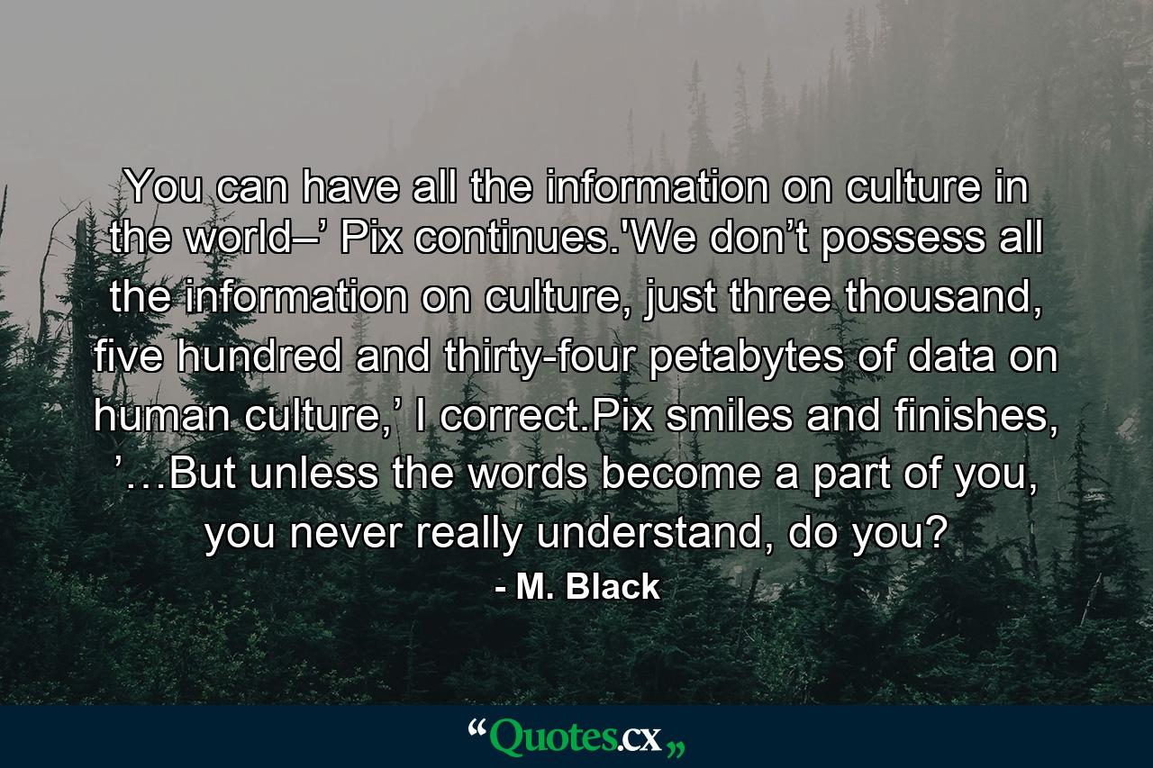 You can have all the information on culture in the world–’ Pix continues.'We don’t possess all the information on culture, just three thousand, five hundred and thirty-four petabytes of data on human culture,’ I correct.Pix smiles and finishes, ’…But unless the words become a part of you, you never really understand, do you? - Quote by M. Black