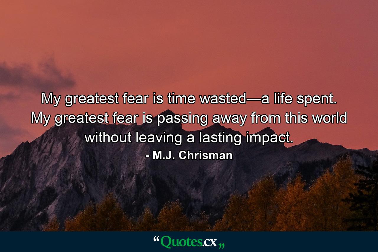 My greatest fear is time wasted—a life spent. My greatest fear is passing away from this world without leaving a lasting impact. - Quote by M.J. Chrisman