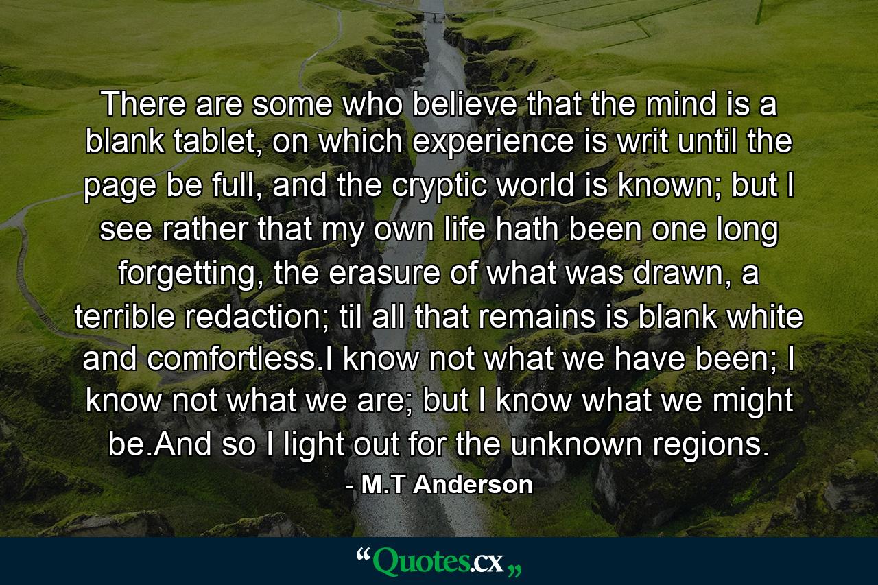 There are some who believe that the mind is a blank tablet, on which experience is writ until the page be full, and the cryptic world is known; but I see rather that my own life hath been one long forgetting, the erasure of what was drawn, a terrible redaction; til all that remains is blank white and comfortless.I know not what we have been; I know not what we are; but I know what we might be.And so I light out for the unknown regions. - Quote by M.T Anderson