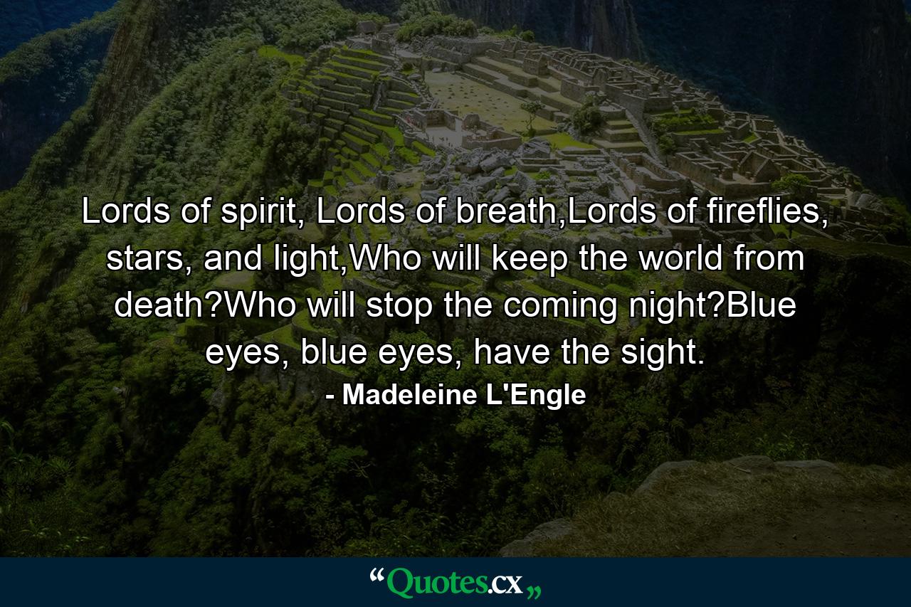 Lords of spirit, Lords of breath,Lords of fireflies, stars, and light,Who will keep the world from death?Who will stop the coming night?Blue eyes, blue eyes, have the sight. - Quote by Madeleine L'Engle