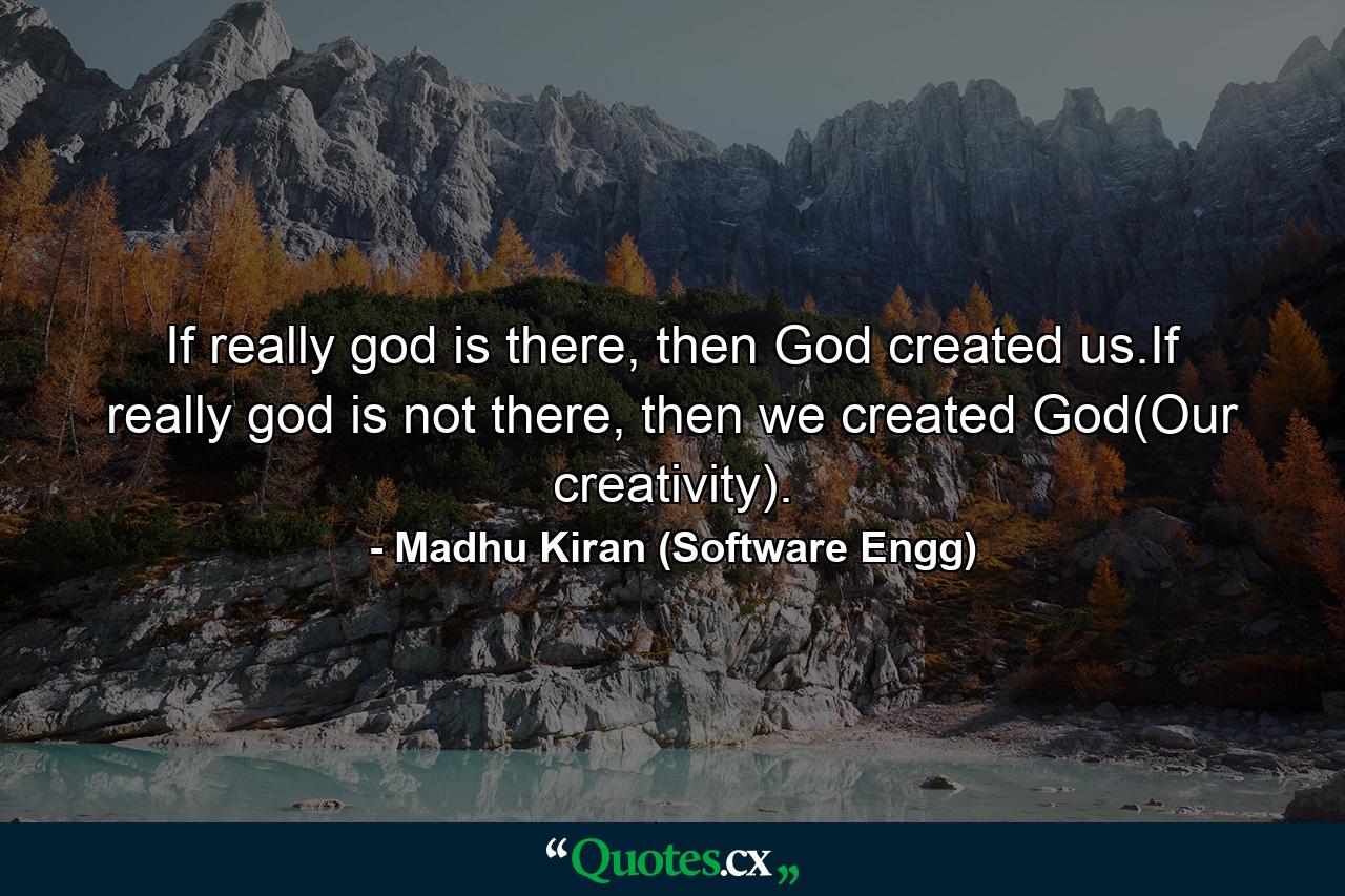 If really god is there, then God created us.If really god is not there, then we created God(Our creativity). - Quote by Madhu Kiran (Software Engg)