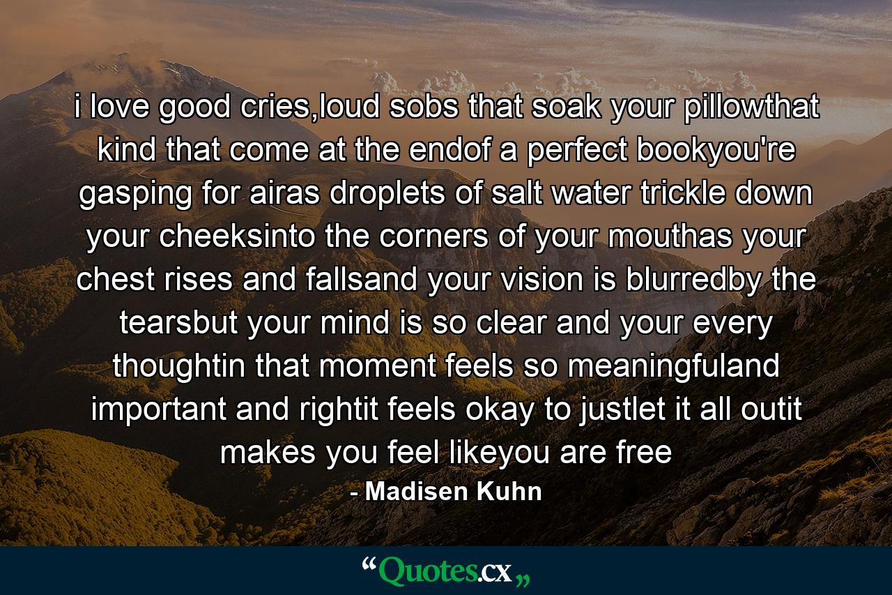 i love good cries,loud sobs that soak your pillowthat kind that come at the endof a perfect bookyou're gasping for airas droplets of salt water trickle down your cheeksinto the corners of your mouthas your chest rises and fallsand your vision is blurredby the tearsbut your mind is so clear and your every thoughtin that moment feels so meaningfuland important and rightit feels okay to justlet it all outit makes you feel likeyou are free - Quote by Madisen Kuhn