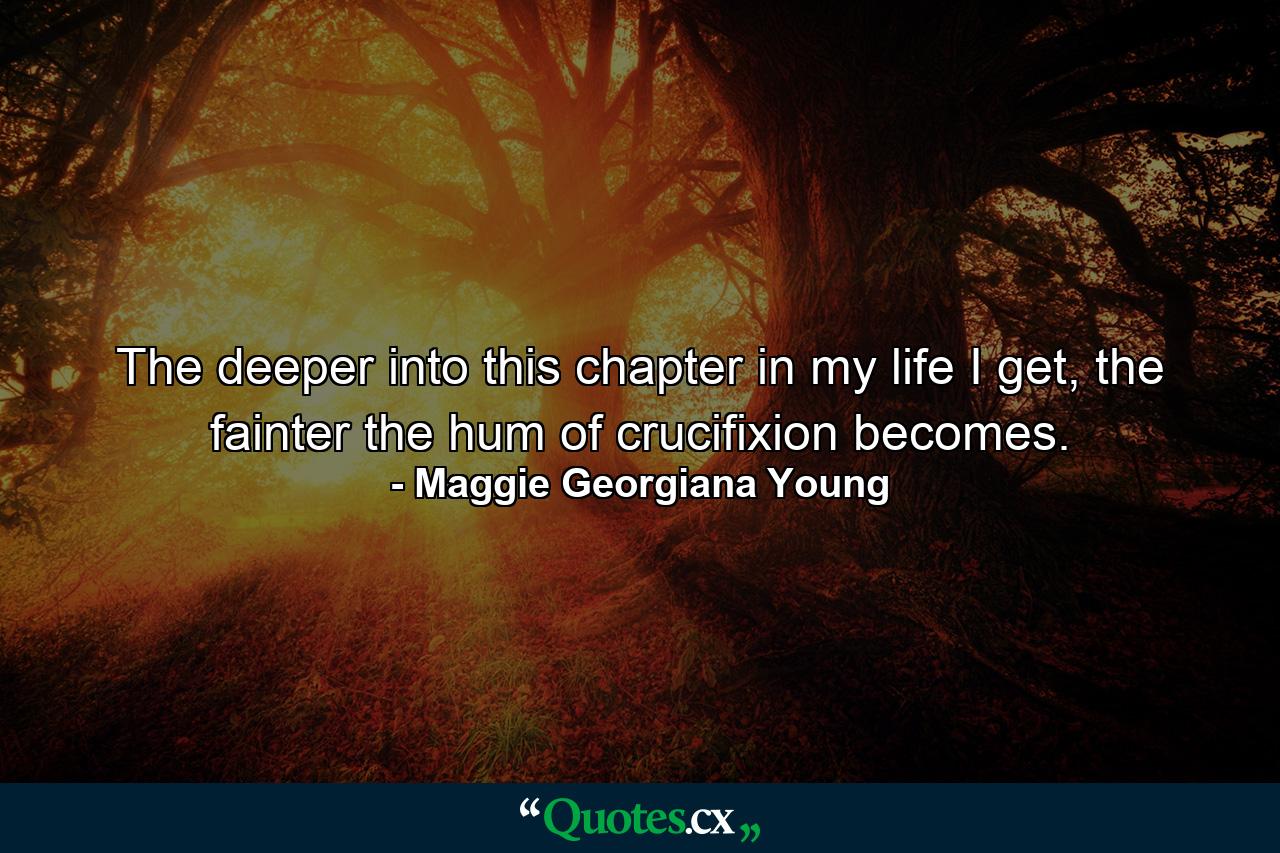 The deeper into this chapter in my life I get, the fainter the hum of crucifixion becomes. - Quote by Maggie Georgiana Young