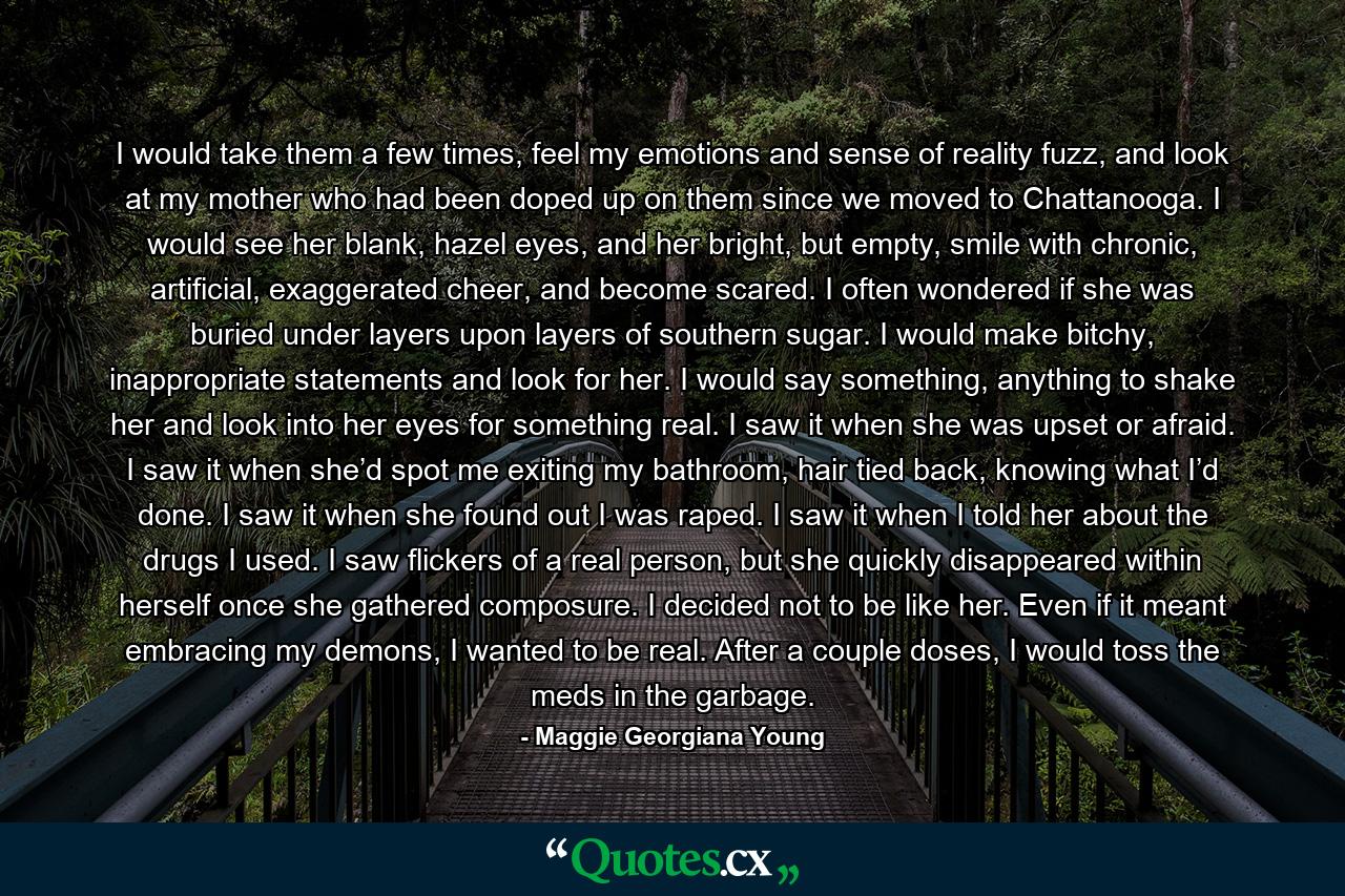 I would take them a few times, feel my emotions and sense of reality fuzz, and look at my mother who had been doped up on them since we moved to Chattanooga. I would see her blank, hazel eyes, and her bright, but empty, smile with chronic, artificial, exaggerated cheer, and become scared. I often wondered if she was buried under layers upon layers of southern sugar. I would make bitchy, inappropriate statements and look for her. I would say something, anything to shake her and look into her eyes for something real. I saw it when she was upset or afraid. I saw it when she’d spot me exiting my bathroom, hair tied back, knowing what I’d done. I saw it when she found out I was raped. I saw it when I told her about the drugs I used. I saw flickers of a real person, but she quickly disappeared within herself once she gathered composure. I decided not to be like her. Even if it meant embracing my demons, I wanted to be real. After a couple doses, I would toss the meds in the garbage. - Quote by Maggie Georgiana Young