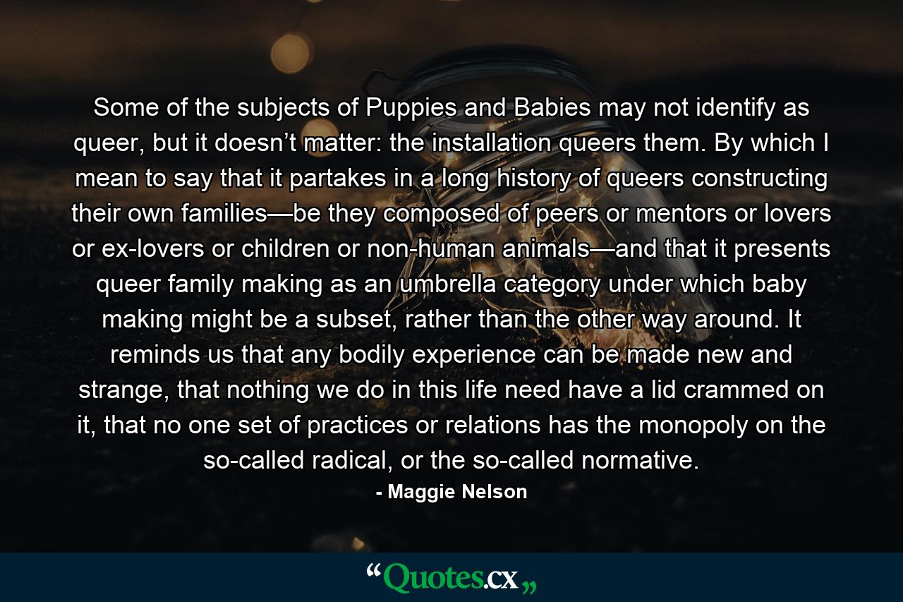 Some of the subjects of Puppies and Babies may not identify as queer, but it doesn’t matter: the installation queers them. By which I mean to say that it partakes in a long history of queers constructing their own families—be they composed of peers or mentors or lovers or ex-lovers or children or non-human animals—and that it presents queer family making as an umbrella category under which baby making might be a subset, rather than the other way around. It reminds us that any bodily experience can be made new and strange, that nothing we do in this life need have a lid crammed on it, that no one set of practices or relations has the monopoly on the so-called radical, or the so-called normative. - Quote by Maggie Nelson