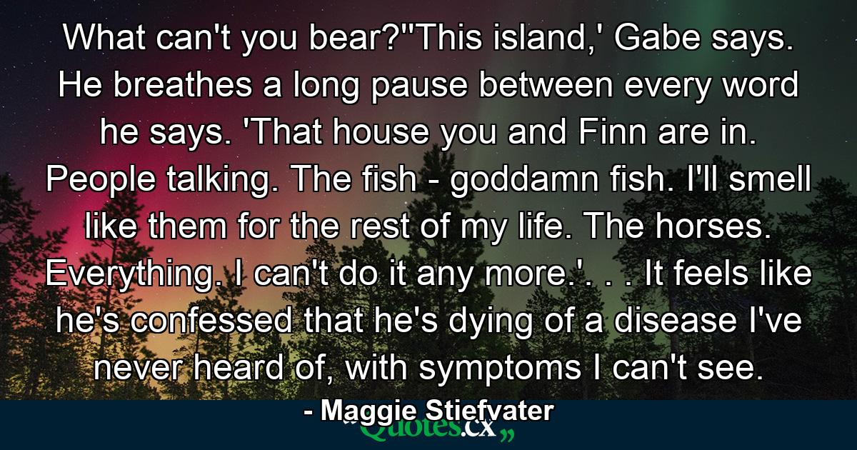 What can't you bear?''This island,' Gabe says. He breathes a long pause between every word he says. 'That house you and Finn are in. People talking. The fish - goddamn fish. I'll smell like them for the rest of my life. The horses. Everything. I can't do it any more.'. . . It feels like he's confessed that he's dying of a disease I've never heard of, with symptoms I can't see. - Quote by Maggie Stiefvater