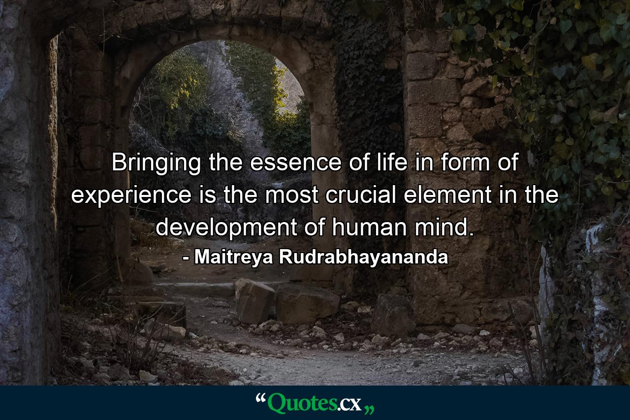 Bringing the essence of life in form of experience is the most crucial element in the development of human mind. - Quote by Maitreya Rudrabhayananda