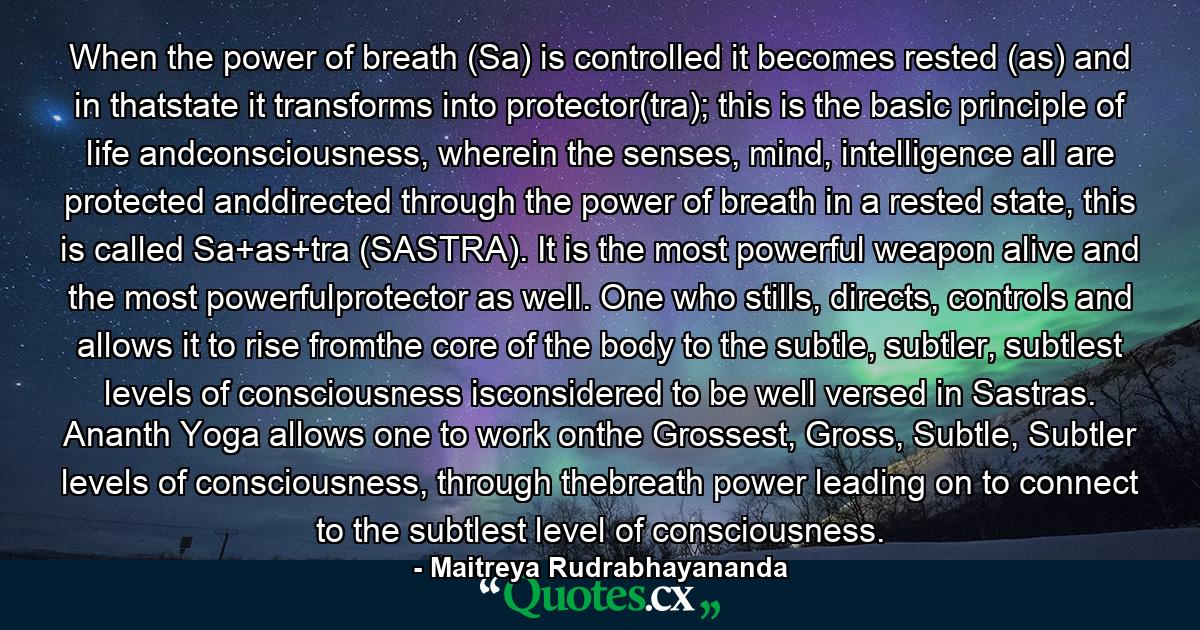 When the power of breath (Sa) is controlled it becomes rested (as) and in thatstate it transforms into protector(tra); this is the basic principle of life andconsciousness, wherein the senses, mind, intelligence all are protected anddirected through the power of breath in a rested state, this is called Sa+as+tra (SASTRA). It is the most powerful weapon alive and the most powerfulprotector as well. One who stills, directs, controls and allows it to rise fromthe core of the body to the subtle, subtler, subtlest levels of consciousness isconsidered to be well versed in Sastras. Ananth Yoga allows one to work onthe Grossest, Gross, Subtle, Subtler levels of consciousness, through thebreath power leading on to connect to the subtlest level of consciousness. - Quote by Maitreya Rudrabhayananda