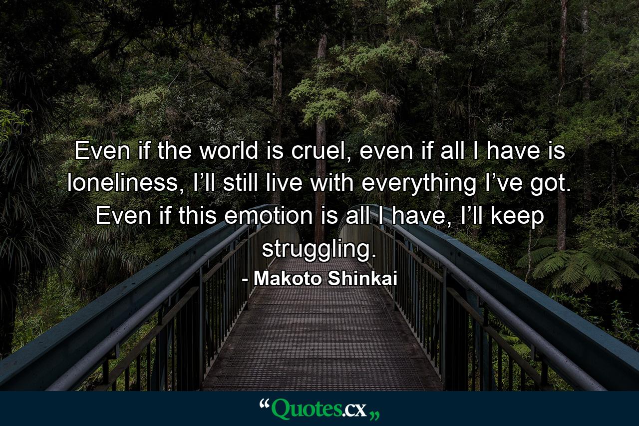 Even if the world is cruel, even if all I have is loneliness, I’ll still live with everything I’ve got. Even if this emotion is all I have, I’ll keep struggling. - Quote by Makoto Shinkai