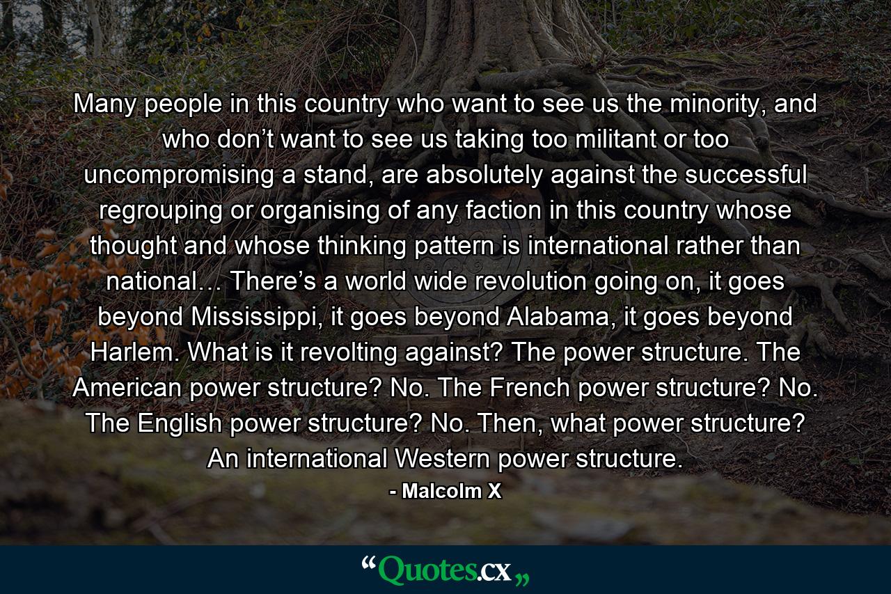 Many people in this country who want to see us the minority, and who don’t want to see us taking too militant or too uncompromising a stand, are absolutely against the successful regrouping or organising of any faction in this country whose thought and whose thinking pattern is international rather than national… There’s a world wide revolution going on, it goes beyond Mississippi, it goes beyond Alabama, it goes beyond Harlem. What is it revolting against? The power structure. The American power structure? No. The French power structure? No. The English power structure? No. Then, what power structure? An international Western power structure. - Quote by Malcolm X