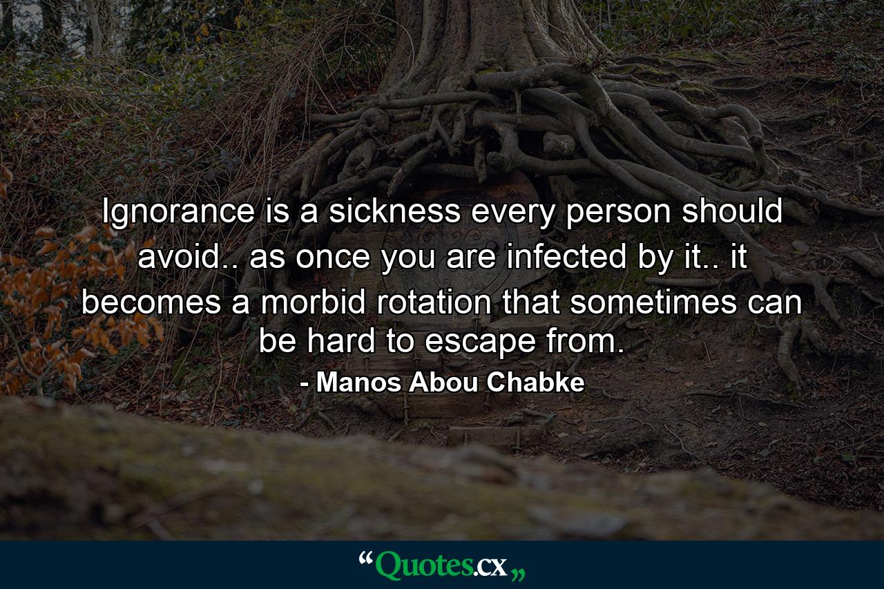 Ignorance is a sickness every person should avoid.. as once you are infected by it.. it becomes a morbid rotation that sometimes can be hard to escape from. - Quote by Manos Abou Chabke