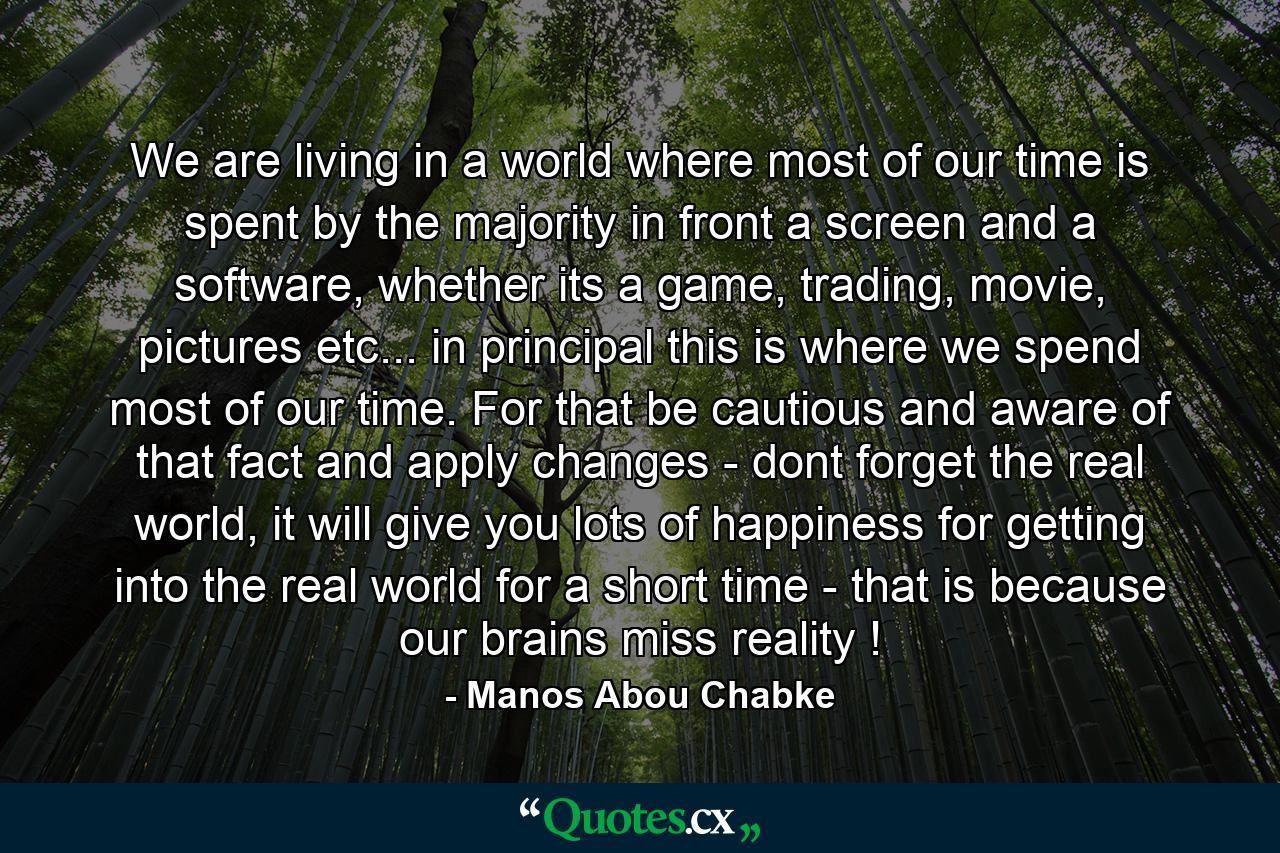 We are living in a world where most of our time is spent by the majority in front a screen and a software, whether its a game, trading, movie, pictures etc... in principal this is where we spend most of our time. For that be cautious and aware of that fact and apply changes - dont forget the real world, it will give you lots of happiness for getting into the real world for a short time - that is because our brains miss reality ! - Quote by Manos Abou Chabke