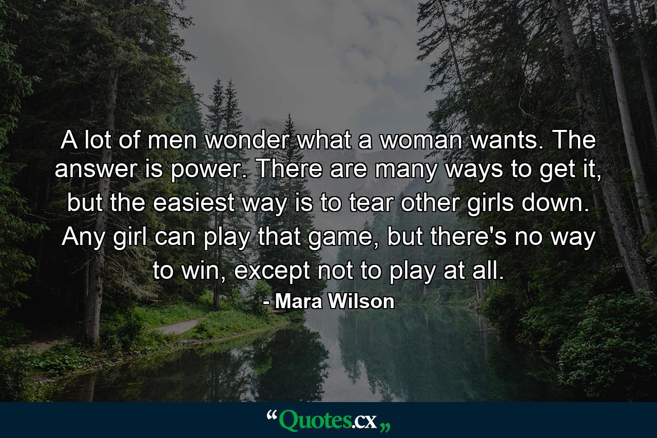 A lot of men wonder what a woman wants. The answer is power. There are many ways to get it, but the easiest way is to tear other girls down. Any girl can play that game, but there's no way to win, except not to play at all. - Quote by Mara Wilson