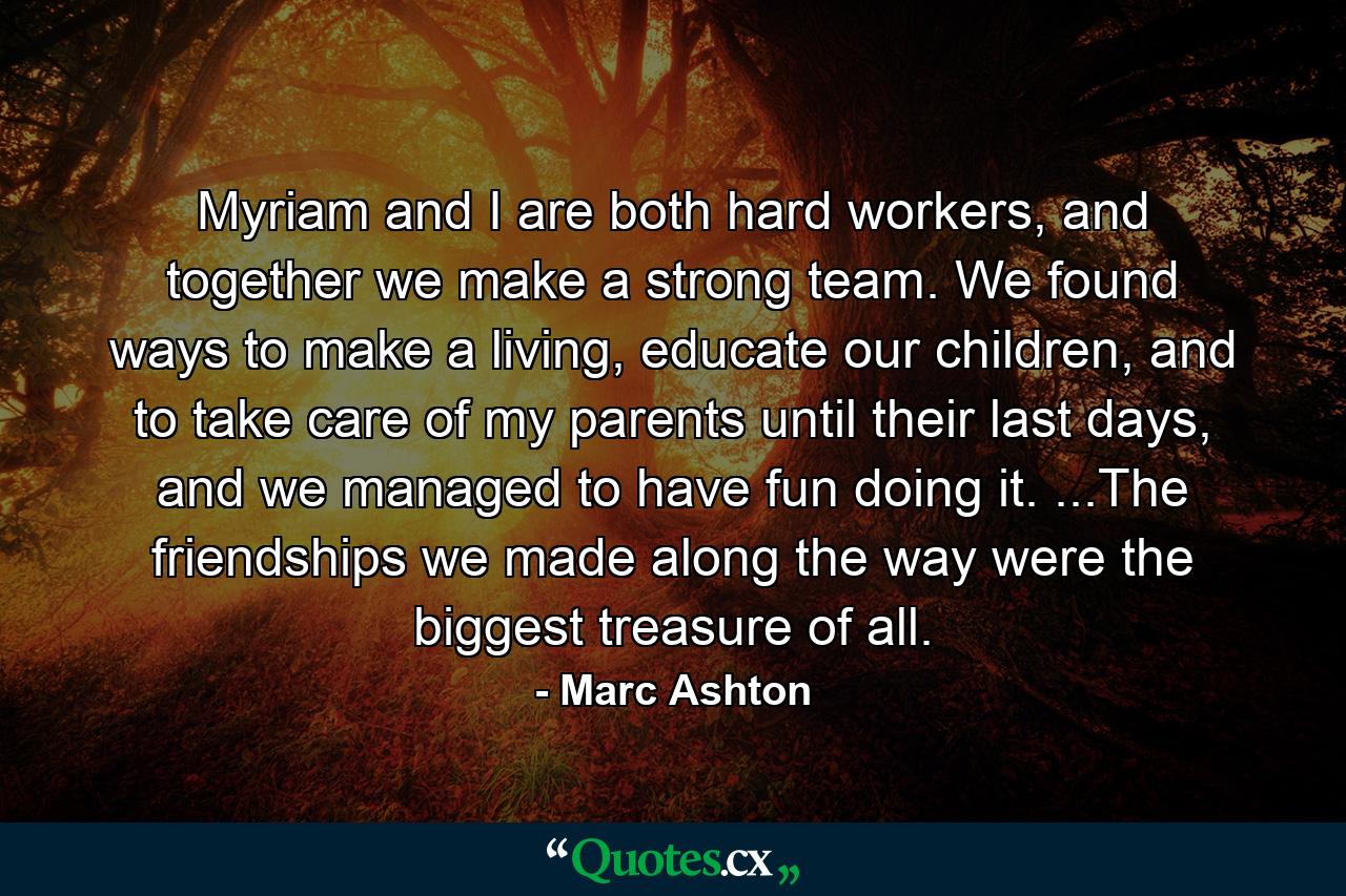 Myriam and I are both hard workers, and together we make a strong team. We found ways to make a living, educate our children, and to take care of my parents until their last days, and we managed to have fun doing it. ...The friendships we made along the way were the biggest treasure of all. - Quote by Marc Ashton