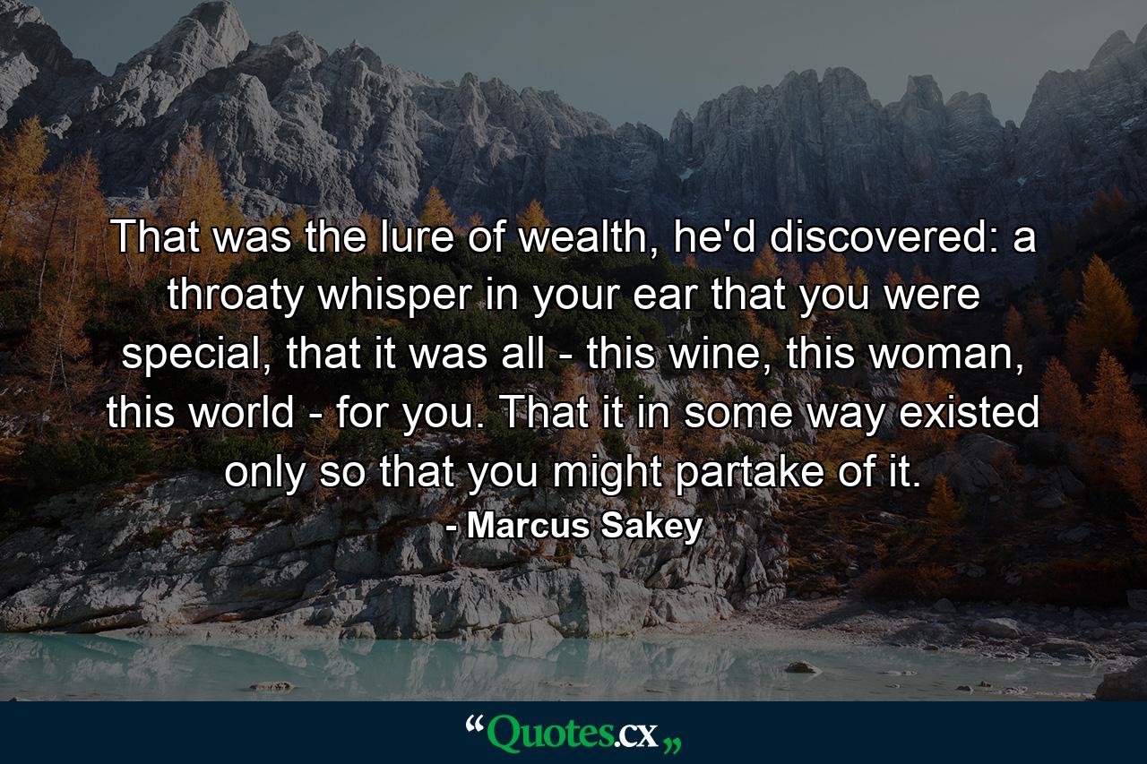 That was the lure of wealth, he'd discovered: a throaty whisper in your ear that you were special, that it was all - this wine, this woman, this world - for you. That it in some way existed only so that you might partake of it. - Quote by Marcus Sakey