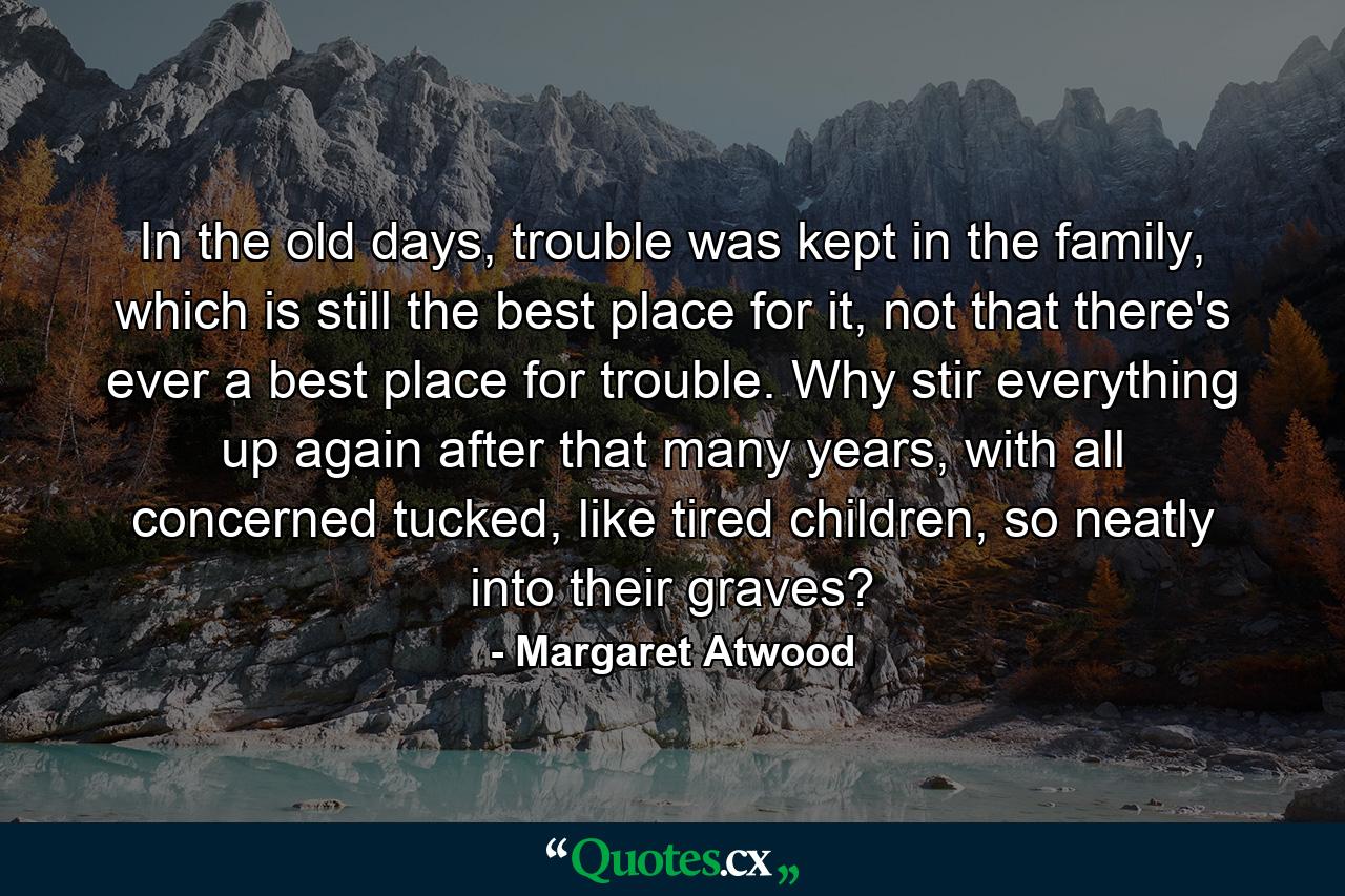 In the old days, trouble was kept in the family, which is still the best place for it, not that there's ever a best place for trouble. Why stir everything up again after that many years, with all concerned tucked, like tired children, so neatly into their graves? - Quote by Margaret Atwood