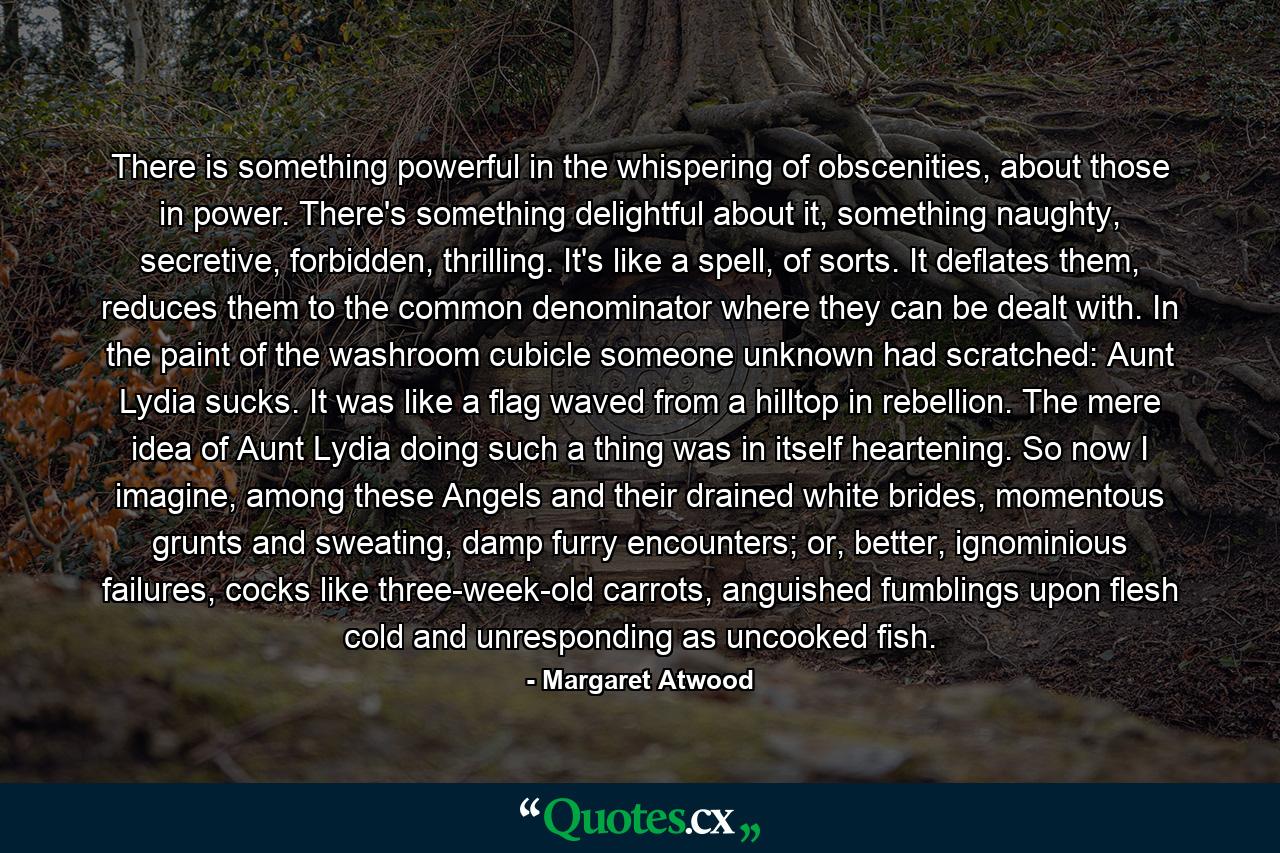 There is something powerful in the whispering of obscenities, about those in power. There's something delightful about it, something naughty, secretive, forbidden, thrilling. It's like a spell, of sorts. It deflates them, reduces them to the common denominator where they can be dealt with. In the paint of the washroom cubicle someone unknown had scratched: Aunt Lydia sucks. It was like a flag waved from a hilltop in rebellion. The mere idea of Aunt Lydia doing such a thing was in itself heartening. So now I imagine, among these Angels and their drained white brides, momentous grunts and sweating, damp furry encounters; or, better, ignominious failures, cocks like three-week-old carrots, anguished fumblings upon flesh cold and unresponding as uncooked fish. - Quote by Margaret Atwood