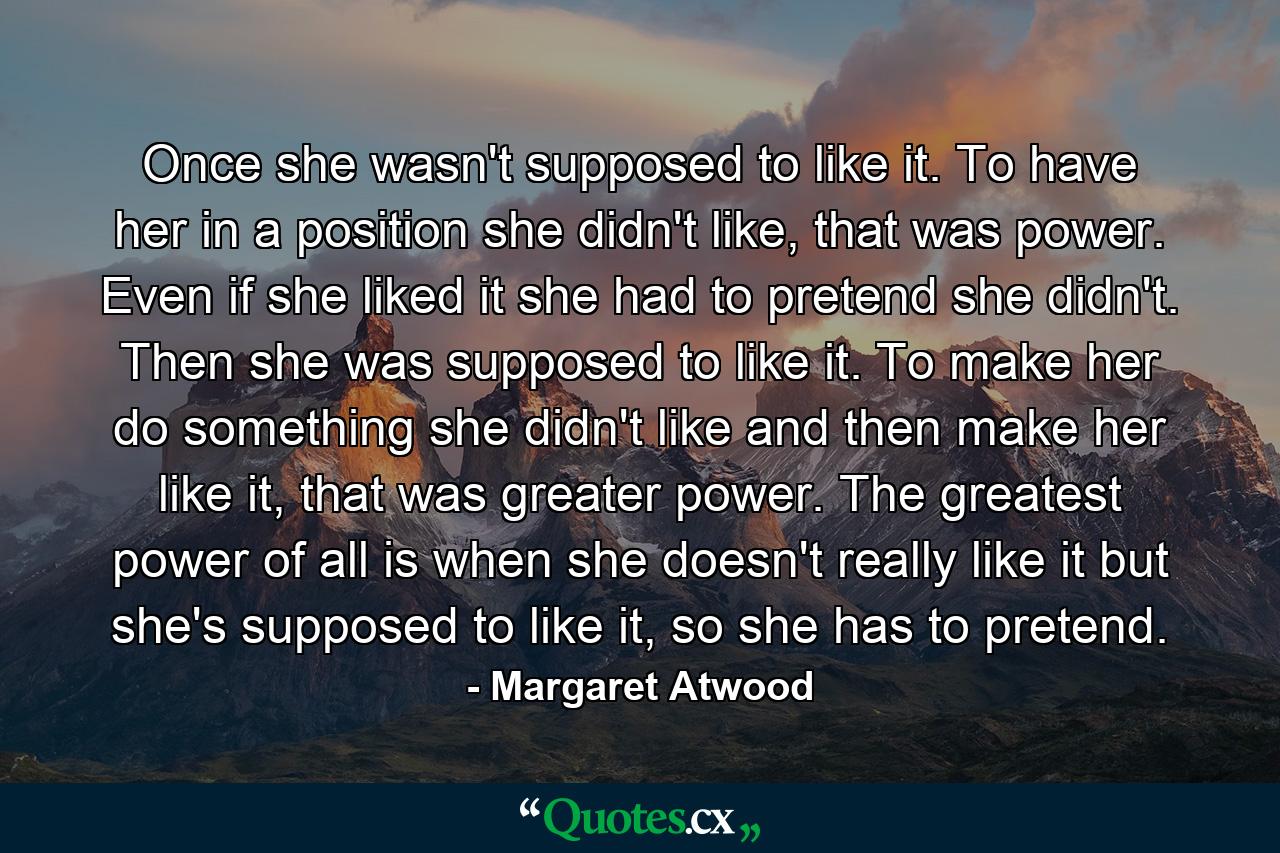 Once she wasn't supposed to like it. To have her in a position she didn't like, that was power. Even if she liked it she had to pretend she didn't. Then she was supposed to like it. To make her do something she didn't like and then make her like it, that was greater power. The greatest power of all is when she doesn't really like it but she's supposed to like it, so she has to pretend. - Quote by Margaret Atwood