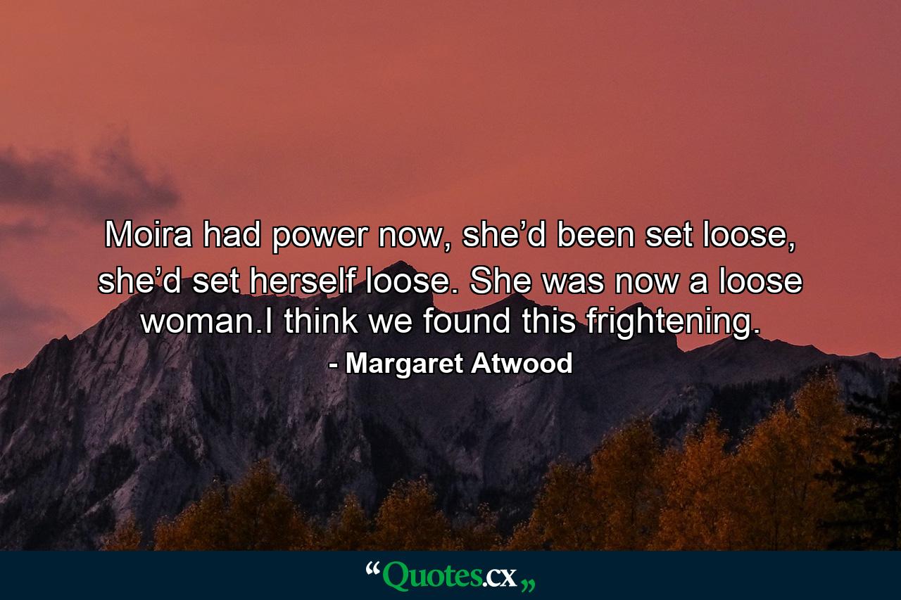 Moira had power now, she’d been set loose, she’d set herself loose. She was now a loose woman.I think we found this frightening. - Quote by Margaret Atwood