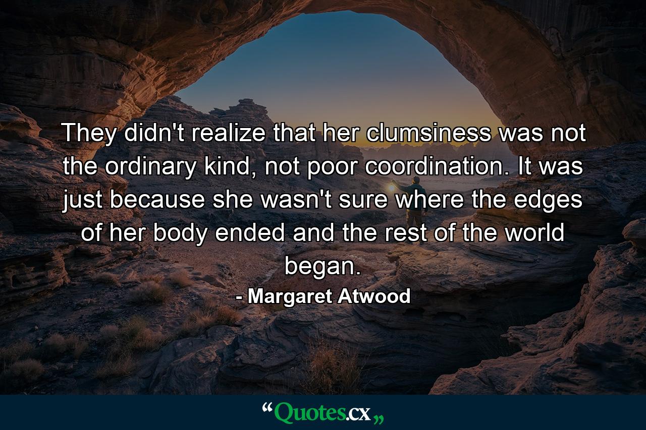 They didn't realize that her clumsiness was not the ordinary kind, not poor coordination. It was just because she wasn't sure where the edges of her body ended and the rest of the world began. - Quote by Margaret Atwood