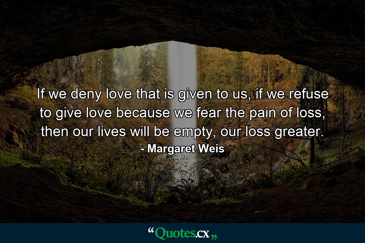 If we deny love that is given to us, if we refuse to give love because we fear the pain of loss, then our lives will be empty, our loss greater. - Quote by Margaret Weis