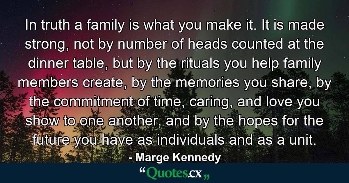 In truth a family is what you make it. It is made strong, not by number of heads counted at the dinner table, but by the rituals you help family members create, by the memories you share, by the commitment of time, caring, and love you show to one another, and by the hopes for the future you have as individuals and as a unit. - Quote by Marge Kennedy