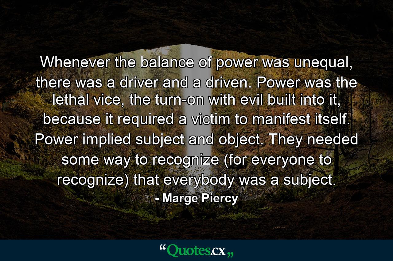 Whenever the balance of power was unequal, there was a driver and a driven. Power was the lethal vice, the turn-on with evil built into it, because it required a victim to manifest itself. Power implied subject and object. They needed some way to recognize (for everyone to recognize) that everybody was a subject. - Quote by Marge Piercy